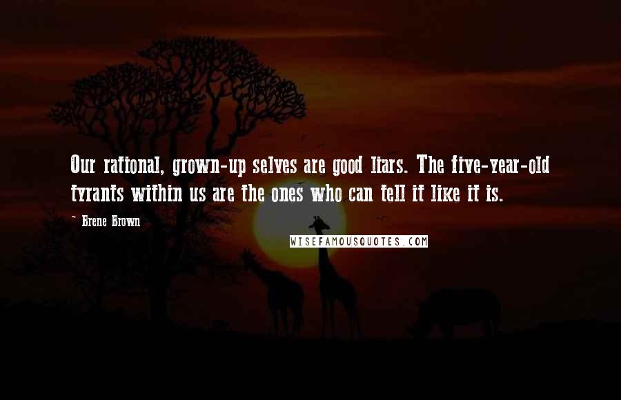 Brene Brown Quotes: Our rational, grown-up selves are good liars. The five-year-old tyrants within us are the ones who can tell it like it is.