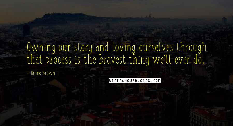 Brene Brown Quotes: Owning our story and loving ourselves through that process is the bravest thing we'll ever do.