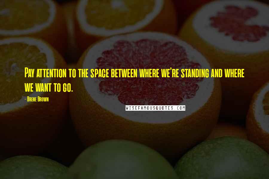 Brene Brown Quotes: Pay attention to the space between where we're standing and where we want to go.