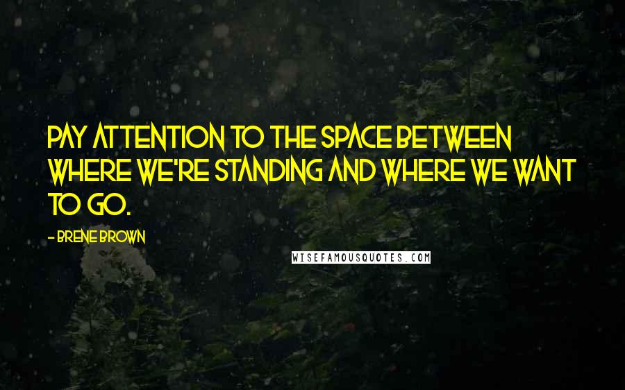 Brene Brown Quotes: Pay attention to the space between where we're standing and where we want to go.