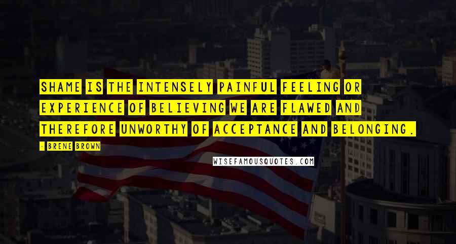 Brene Brown Quotes: Shame is the intensely painful feeling or experience of believing we are flawed and therefore unworthy of acceptance and belonging.