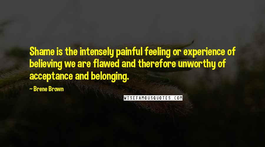 Brene Brown Quotes: Shame is the intensely painful feeling or experience of believing we are flawed and therefore unworthy of acceptance and belonging.