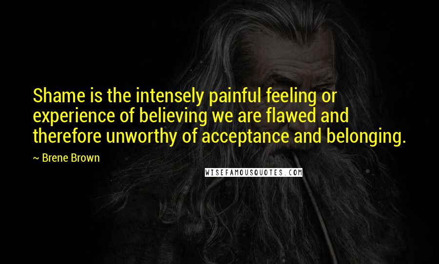 Brene Brown Quotes: Shame is the intensely painful feeling or experience of believing we are flawed and therefore unworthy of acceptance and belonging.