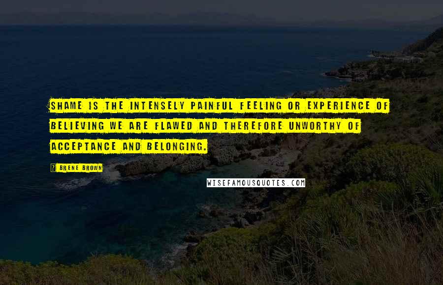 Brene Brown Quotes: Shame is the intensely painful feeling or experience of believing we are flawed and therefore unworthy of acceptance and belonging.