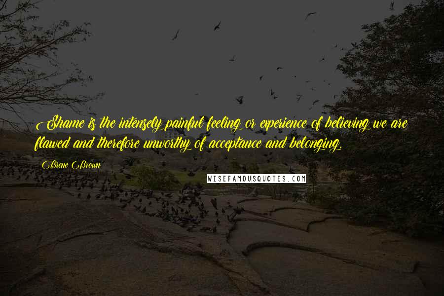 Brene Brown Quotes: Shame is the intensely painful feeling or experience of believing we are flawed and therefore unworthy of acceptance and belonging.