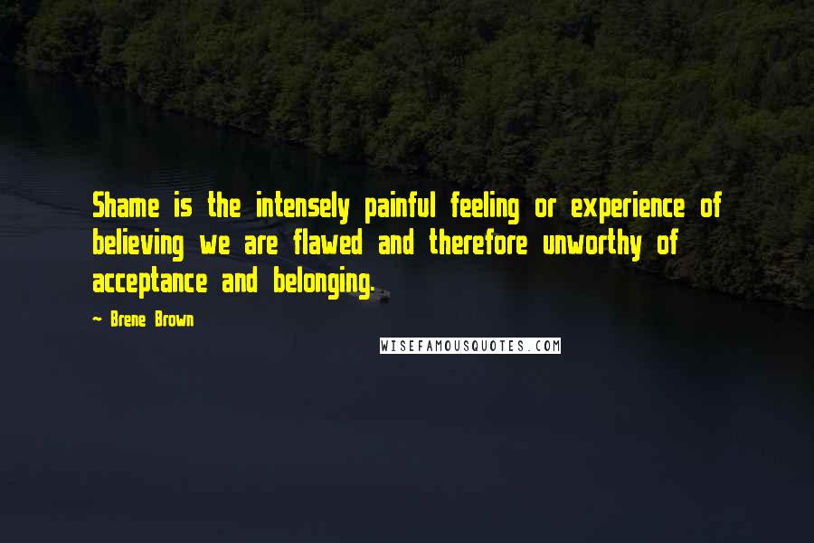 Brene Brown Quotes: Shame is the intensely painful feeling or experience of believing we are flawed and therefore unworthy of acceptance and belonging.