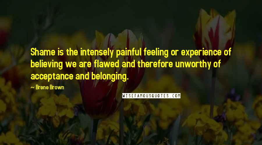 Brene Brown Quotes: Shame is the intensely painful feeling or experience of believing we are flawed and therefore unworthy of acceptance and belonging.