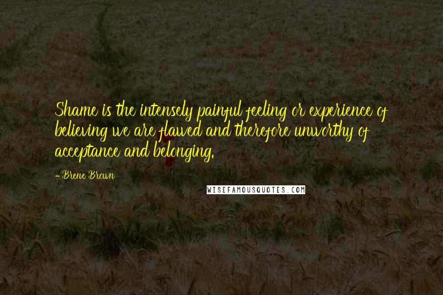 Brene Brown Quotes: Shame is the intensely painful feeling or experience of believing we are flawed and therefore unworthy of acceptance and belonging.