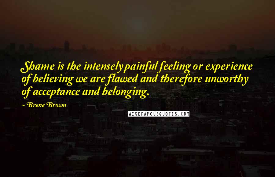 Brene Brown Quotes: Shame is the intensely painful feeling or experience of believing we are flawed and therefore unworthy of acceptance and belonging.