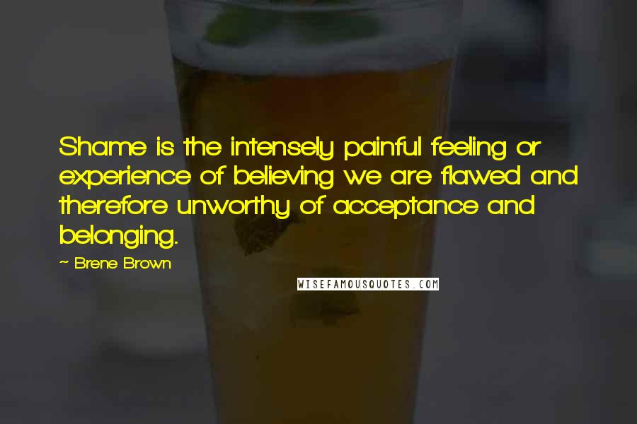 Brene Brown Quotes: Shame is the intensely painful feeling or experience of believing we are flawed and therefore unworthy of acceptance and belonging.