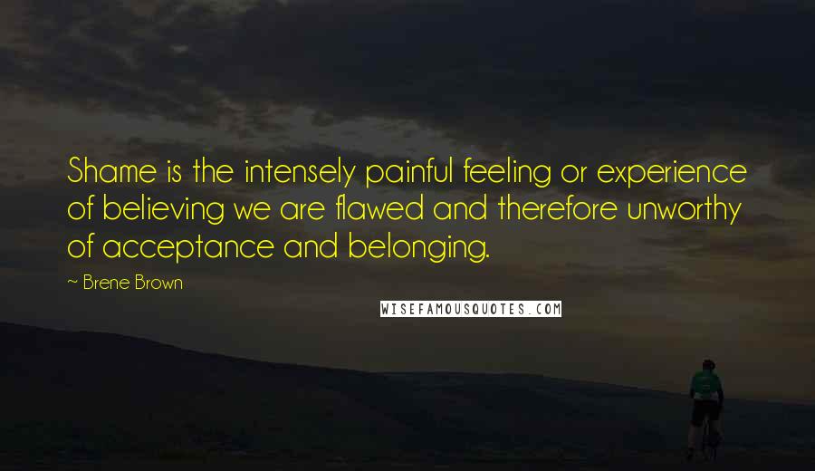 Brene Brown Quotes: Shame is the intensely painful feeling or experience of believing we are flawed and therefore unworthy of acceptance and belonging.