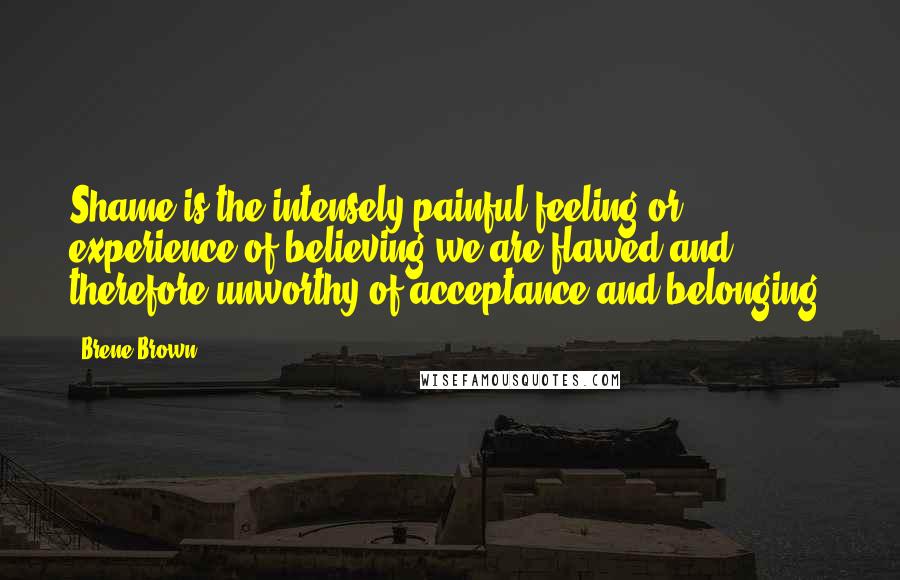 Brene Brown Quotes: Shame is the intensely painful feeling or experience of believing we are flawed and therefore unworthy of acceptance and belonging.