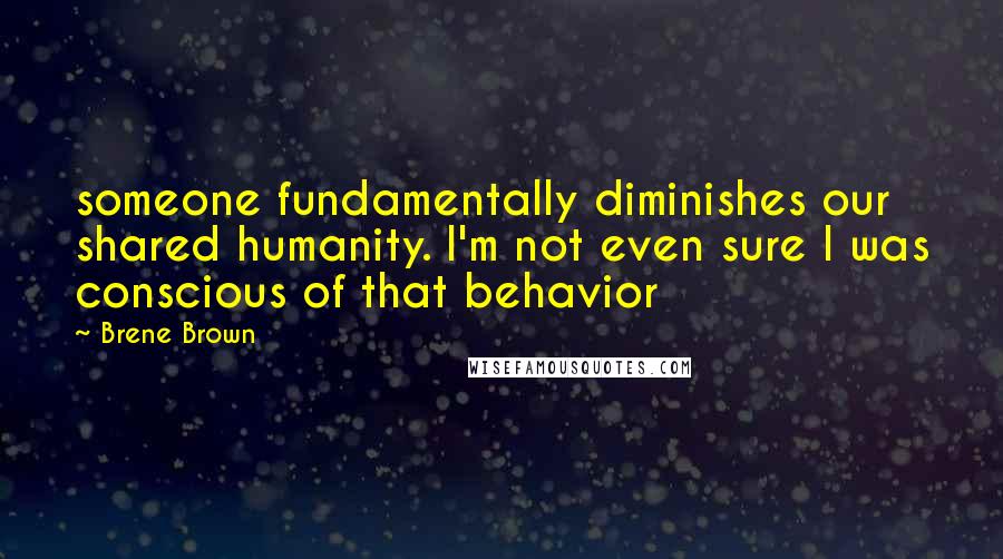 Brene Brown Quotes: someone fundamentally diminishes our shared humanity. I'm not even sure I was conscious of that behavior