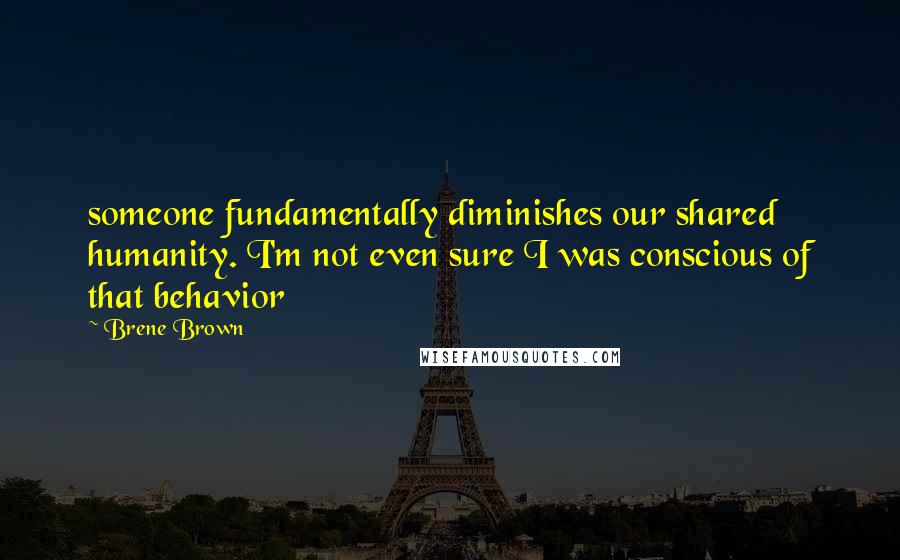 Brene Brown Quotes: someone fundamentally diminishes our shared humanity. I'm not even sure I was conscious of that behavior