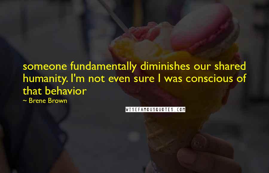 Brene Brown Quotes: someone fundamentally diminishes our shared humanity. I'm not even sure I was conscious of that behavior