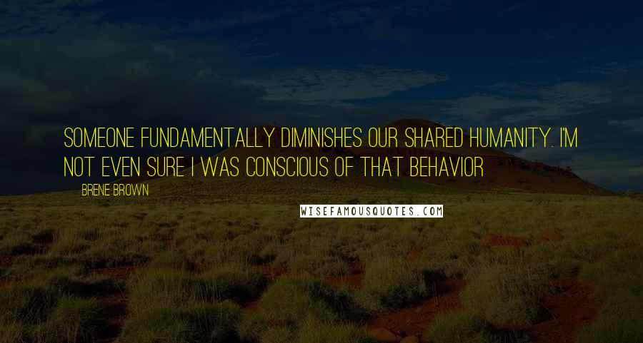 Brene Brown Quotes: someone fundamentally diminishes our shared humanity. I'm not even sure I was conscious of that behavior