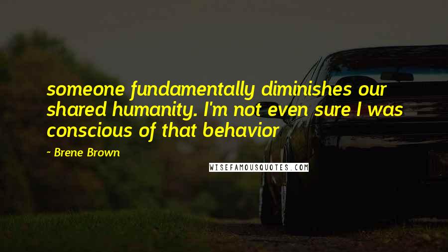 Brene Brown Quotes: someone fundamentally diminishes our shared humanity. I'm not even sure I was conscious of that behavior