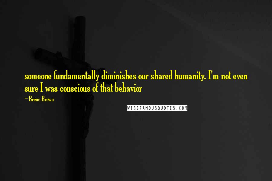 Brene Brown Quotes: someone fundamentally diminishes our shared humanity. I'm not even sure I was conscious of that behavior