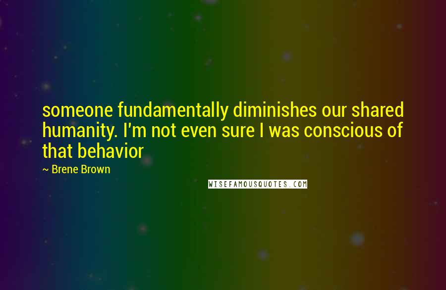 Brene Brown Quotes: someone fundamentally diminishes our shared humanity. I'm not even sure I was conscious of that behavior