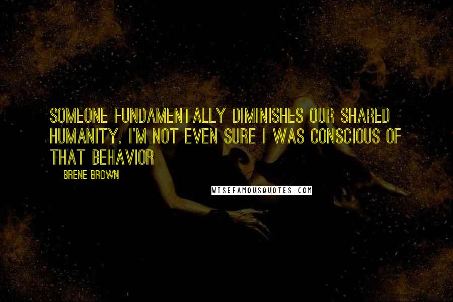 Brene Brown Quotes: someone fundamentally diminishes our shared humanity. I'm not even sure I was conscious of that behavior
