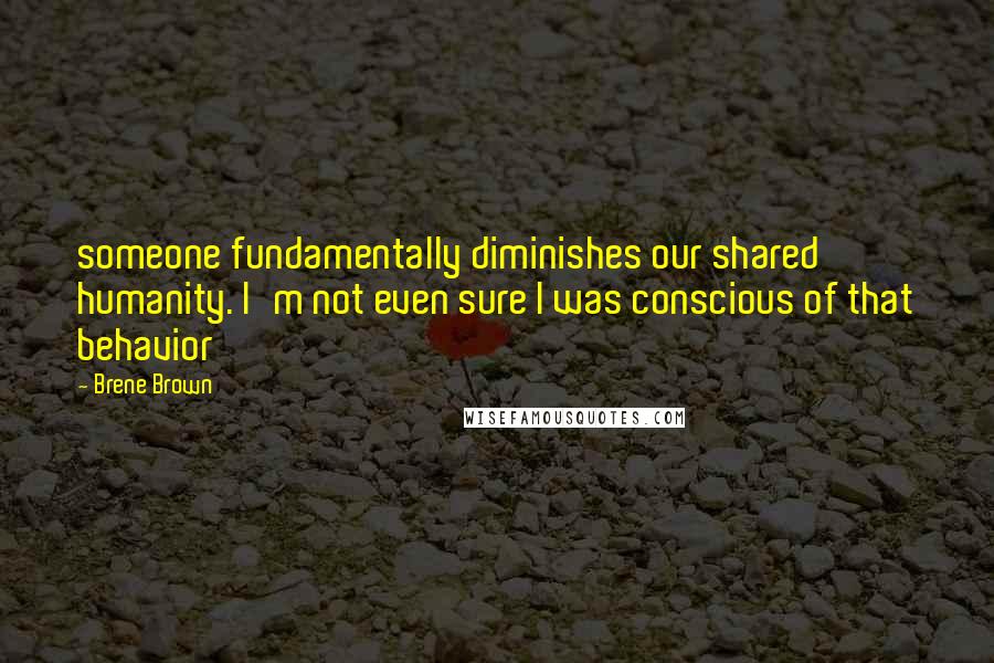 Brene Brown Quotes: someone fundamentally diminishes our shared humanity. I'm not even sure I was conscious of that behavior
