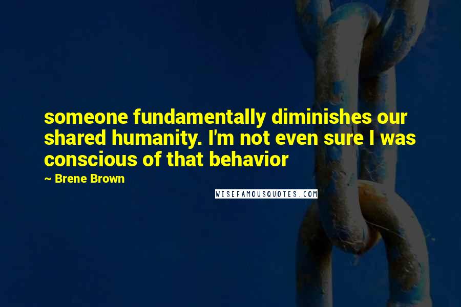 Brene Brown Quotes: someone fundamentally diminishes our shared humanity. I'm not even sure I was conscious of that behavior