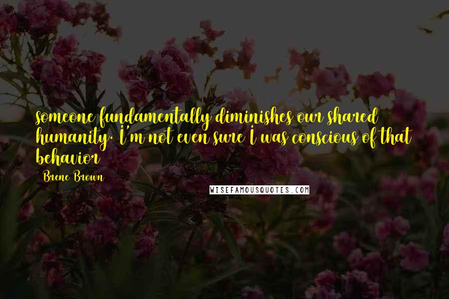 Brene Brown Quotes: someone fundamentally diminishes our shared humanity. I'm not even sure I was conscious of that behavior