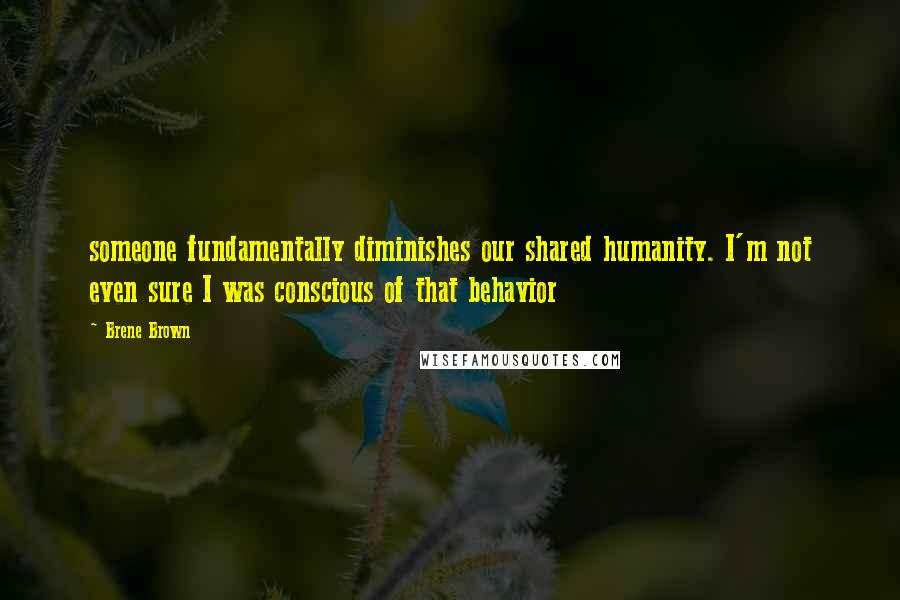 Brene Brown Quotes: someone fundamentally diminishes our shared humanity. I'm not even sure I was conscious of that behavior
