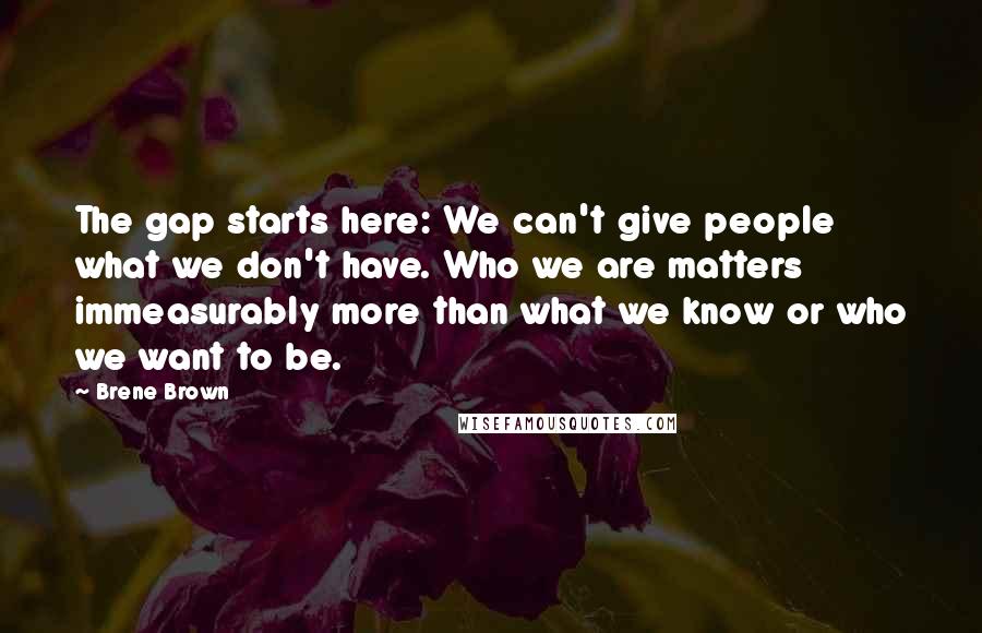 Brene Brown Quotes: The gap starts here: We can't give people what we don't have. Who we are matters immeasurably more than what we know or who we want to be.