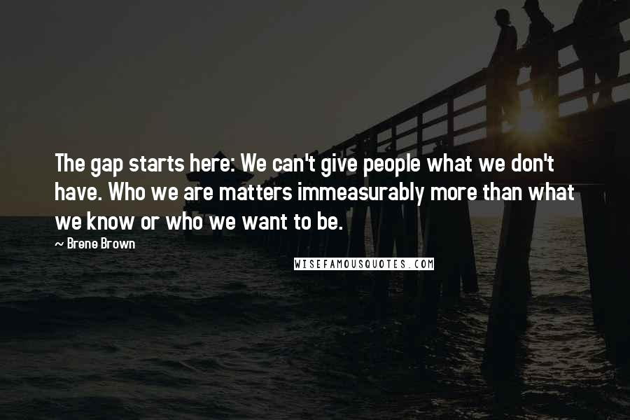 Brene Brown Quotes: The gap starts here: We can't give people what we don't have. Who we are matters immeasurably more than what we know or who we want to be.