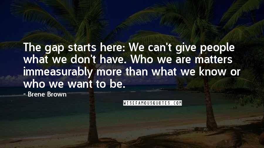 Brene Brown Quotes: The gap starts here: We can't give people what we don't have. Who we are matters immeasurably more than what we know or who we want to be.