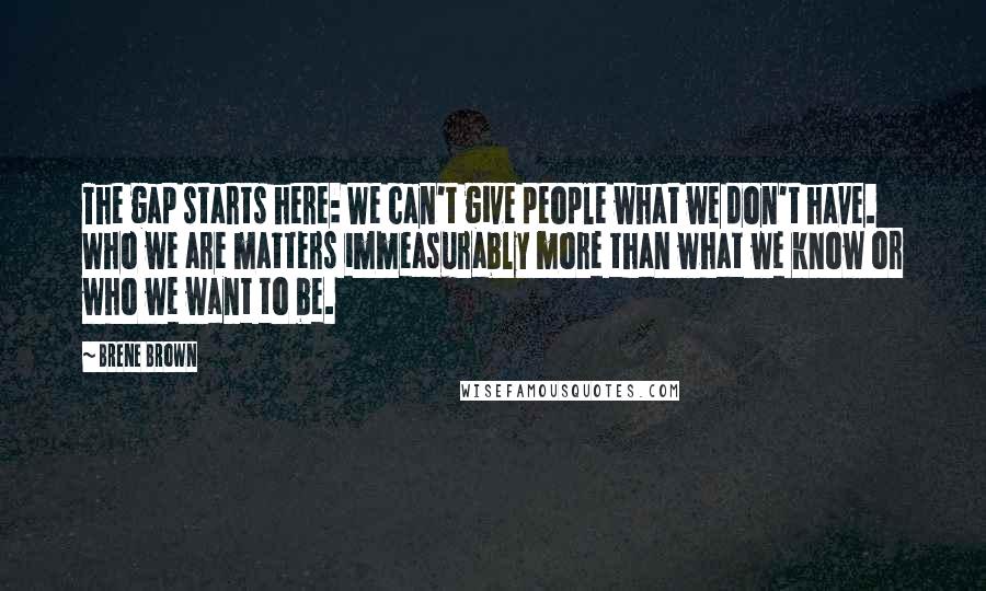 Brene Brown Quotes: The gap starts here: We can't give people what we don't have. Who we are matters immeasurably more than what we know or who we want to be.