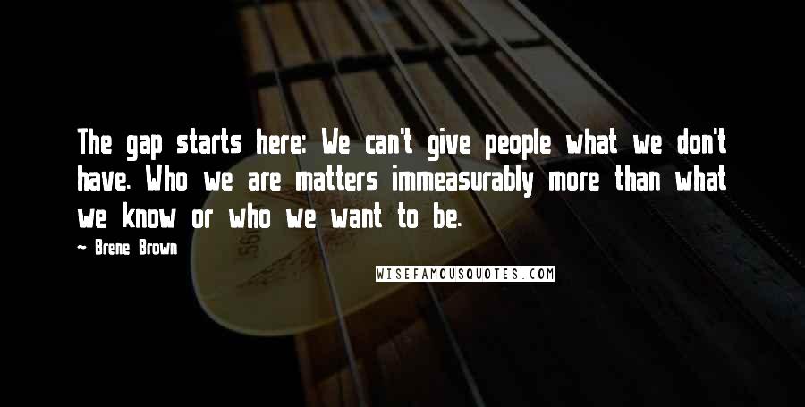 Brene Brown Quotes: The gap starts here: We can't give people what we don't have. Who we are matters immeasurably more than what we know or who we want to be.