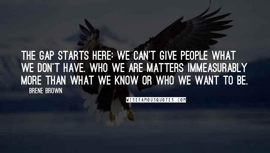 Brene Brown Quotes: The gap starts here: We can't give people what we don't have. Who we are matters immeasurably more than what we know or who we want to be.