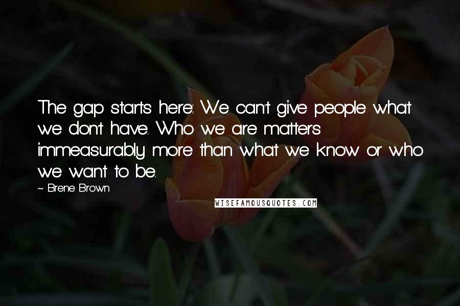 Brene Brown Quotes: The gap starts here: We can't give people what we don't have. Who we are matters immeasurably more than what we know or who we want to be.