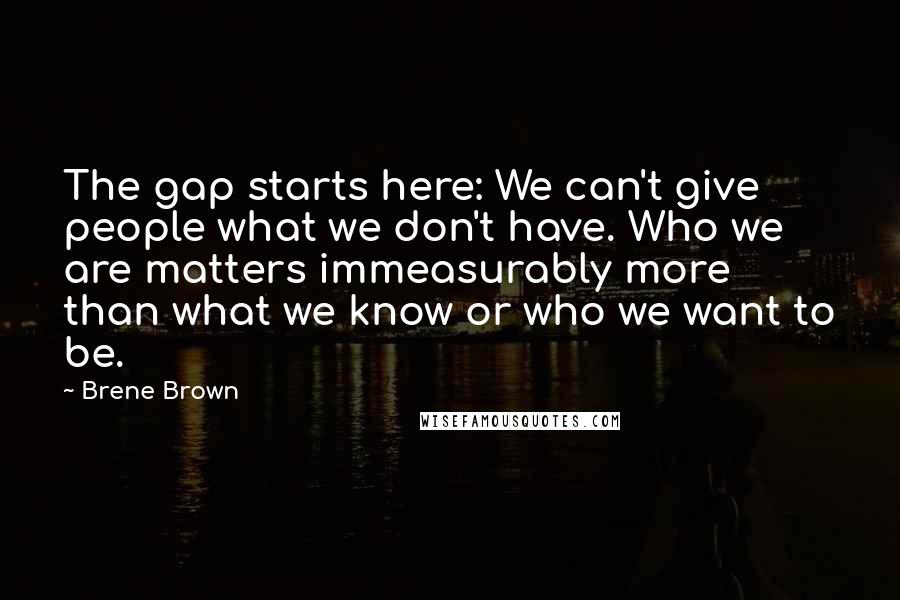 Brene Brown Quotes: The gap starts here: We can't give people what we don't have. Who we are matters immeasurably more than what we know or who we want to be.