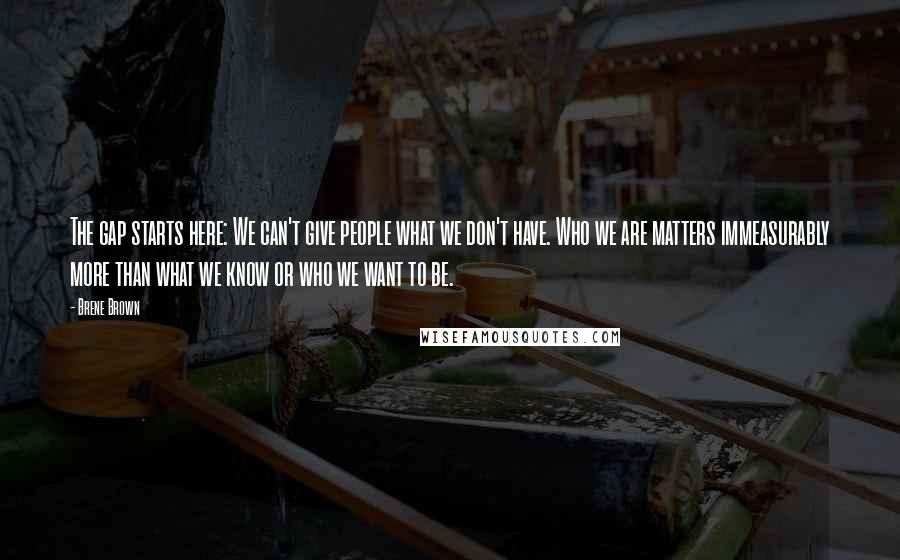 Brene Brown Quotes: The gap starts here: We can't give people what we don't have. Who we are matters immeasurably more than what we know or who we want to be.