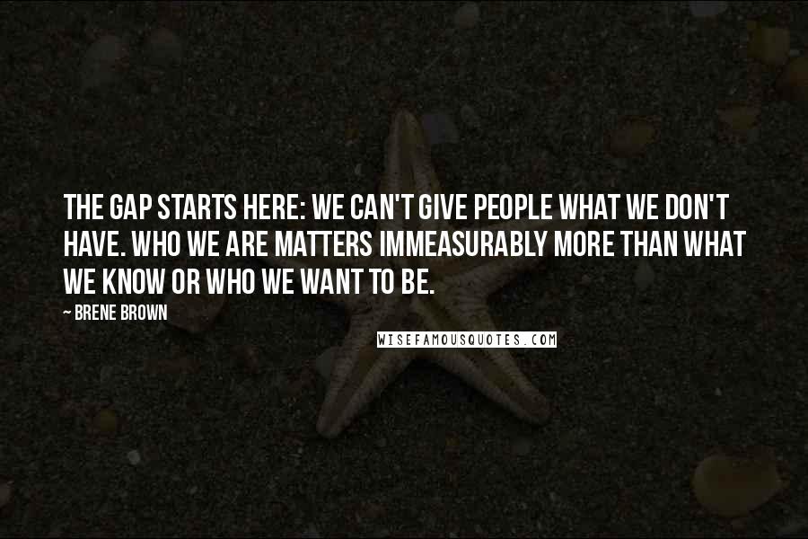 Brene Brown Quotes: The gap starts here: We can't give people what we don't have. Who we are matters immeasurably more than what we know or who we want to be.