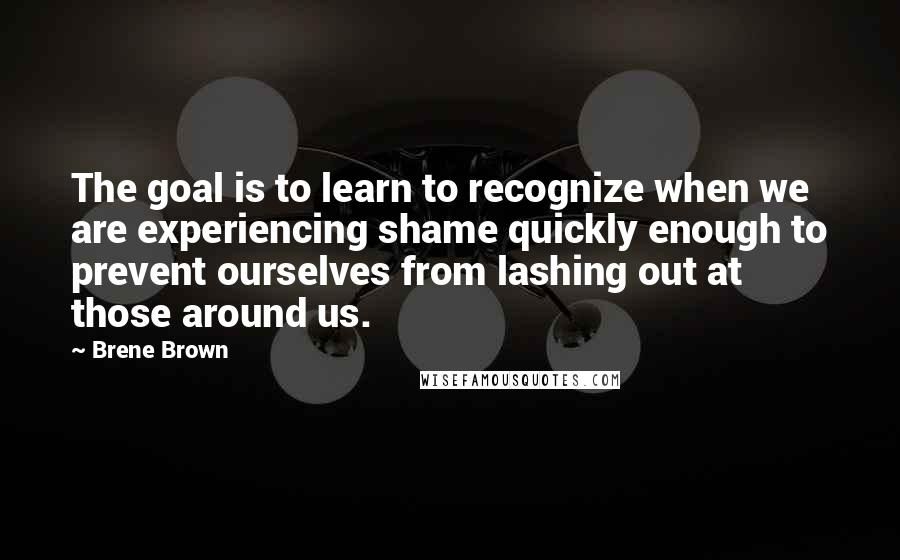 Brene Brown Quotes: The goal is to learn to recognize when we are experiencing shame quickly enough to prevent ourselves from lashing out at those around us.