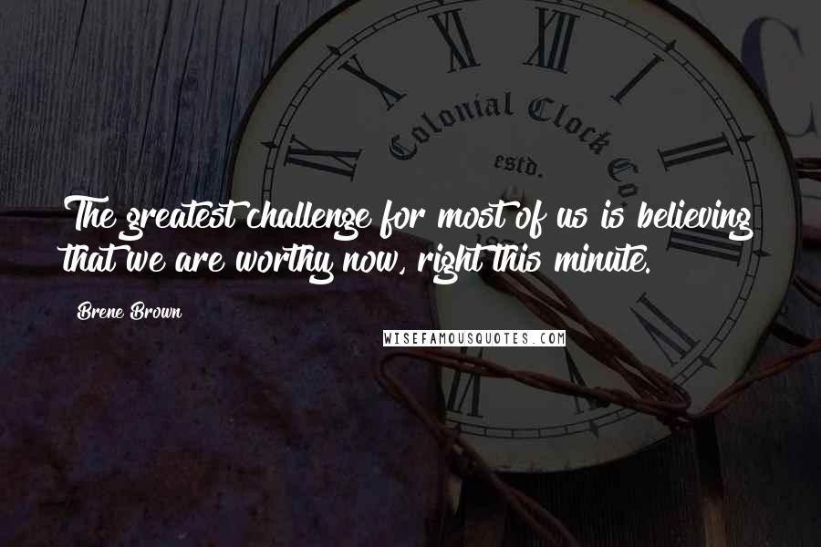 Brene Brown Quotes: The greatest challenge for most of us is believing that we are worthy now, right this minute.