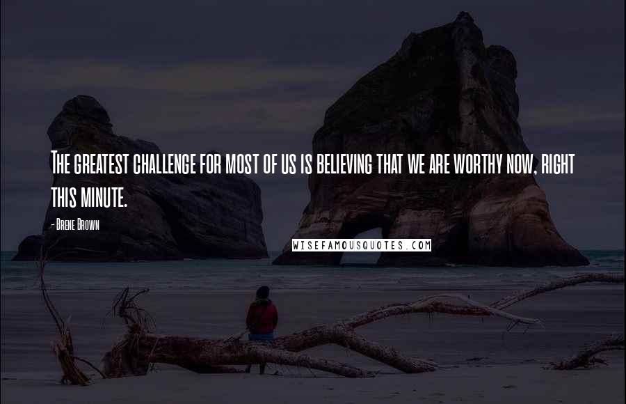 Brene Brown Quotes: The greatest challenge for most of us is believing that we are worthy now, right this minute.