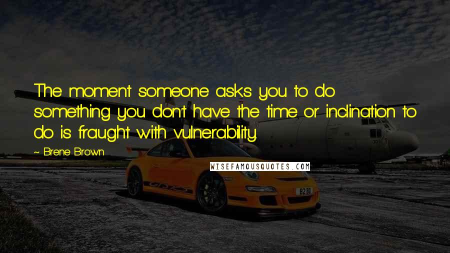Brene Brown Quotes: The moment someone asks you to do something you don't have the time or inclination to do is fraught with vulnerability.