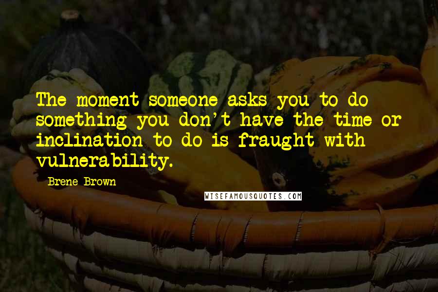 Brene Brown Quotes: The moment someone asks you to do something you don't have the time or inclination to do is fraught with vulnerability.