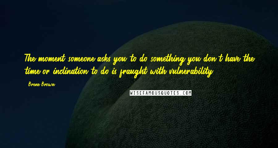 Brene Brown Quotes: The moment someone asks you to do something you don't have the time or inclination to do is fraught with vulnerability.