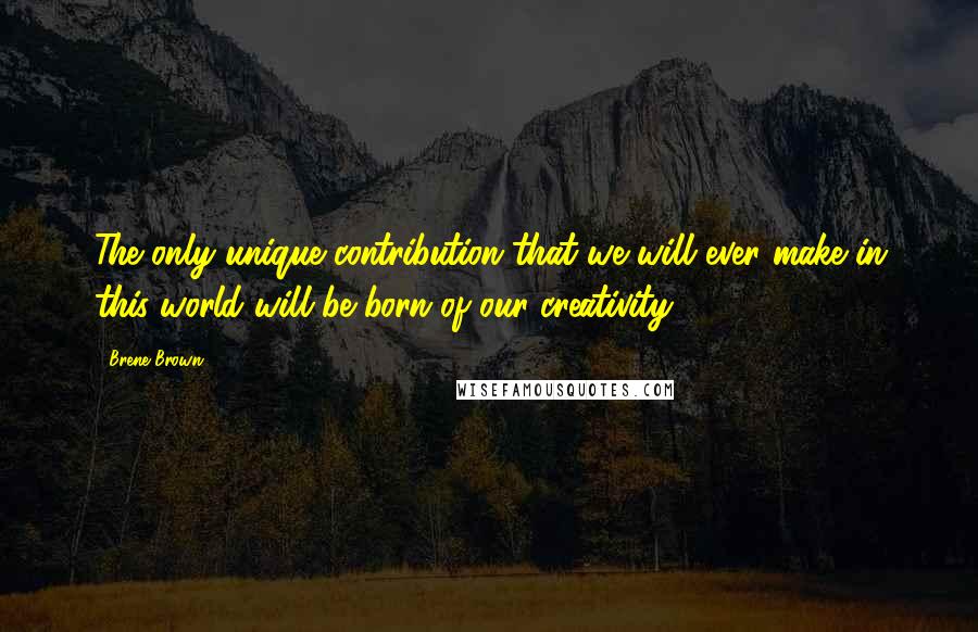 Brene Brown Quotes: The only unique contribution that we will ever make in this world will be born of our creativity.