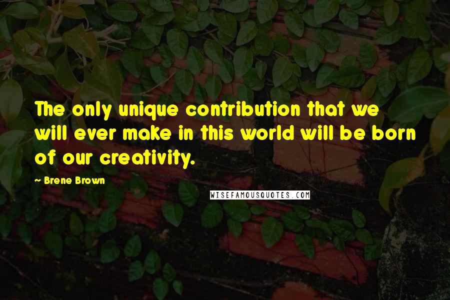 Brene Brown Quotes: The only unique contribution that we will ever make in this world will be born of our creativity.