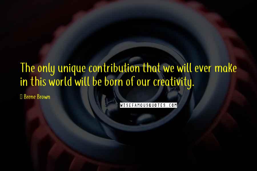 Brene Brown Quotes: The only unique contribution that we will ever make in this world will be born of our creativity.