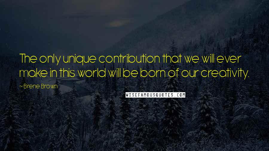 Brene Brown Quotes: The only unique contribution that we will ever make in this world will be born of our creativity.