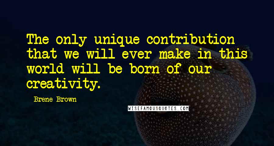 Brene Brown Quotes: The only unique contribution that we will ever make in this world will be born of our creativity.