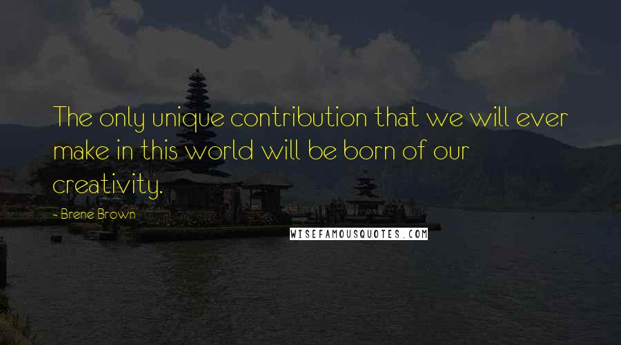 Brene Brown Quotes: The only unique contribution that we will ever make in this world will be born of our creativity.